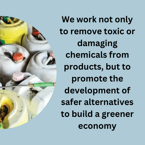 We work not only to remove toxic or damaging chemicals from products, but to promote the development of safer alternatives to build a greener economy
